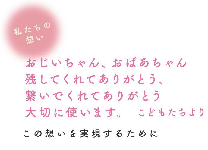 私たちの想い「おじいちゃん、おばあちゃん、残してくれてありがとう。繋いでくれてありがとう。大切に使います。 ~ こどもたちより ~」この想いを実現するために